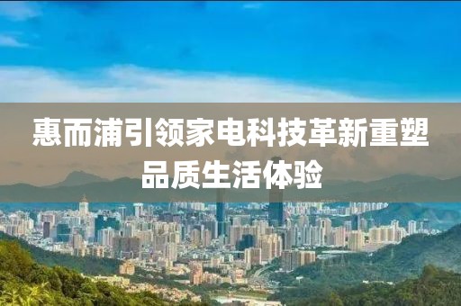 惠而浦引领家电科技革新重塑品质生活体验