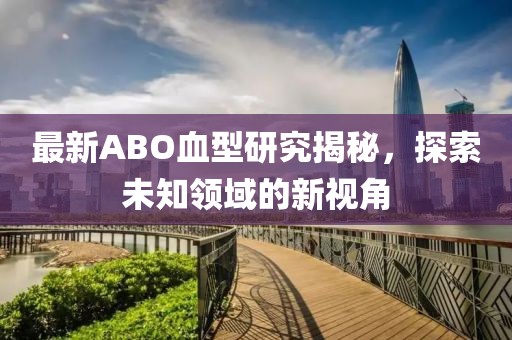 最新ABO血型研究揭秘，探索未知领域的新视角