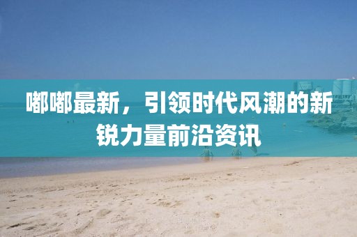 嘟嘟最新，引领时代风潮的新锐力量前沿资讯