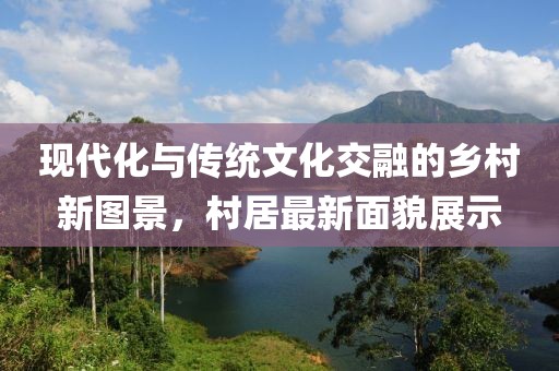 现代化与传统文化交融的乡村新图景，村居最新面貌展示