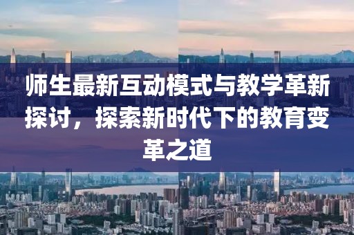 师生最新互动模式与教学革新探讨，探索新时代下的教育变革之道