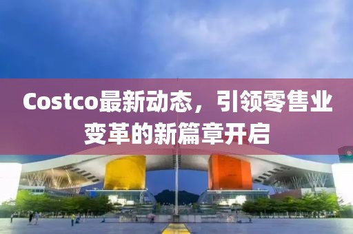 Costco最新动态，引领零售业变革的新篇章开启