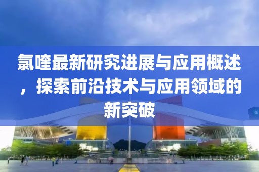 氯喹最新研究进展与应用概述，探索前沿技术与应用领域的新突破