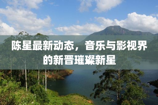 陈星最新动态，音乐与影视界的新晋璀璨新星