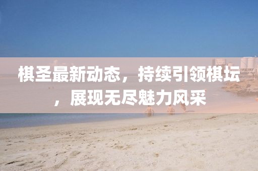 棋圣最新动态，持续引领棋坛，展现无尽魅力风采