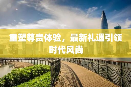 重塑尊贵体验，最新礼遇引领时代风尚