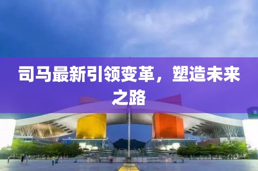 司马最新引领变革，塑造未来之路