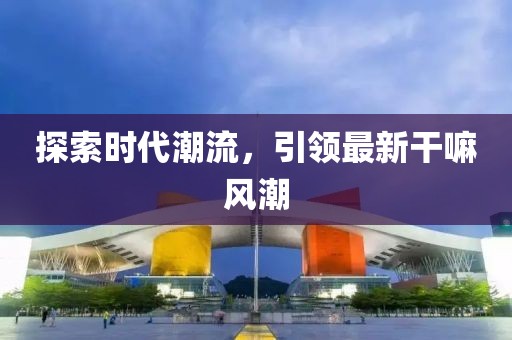 探索时代潮流，引领最新干嘛风潮
