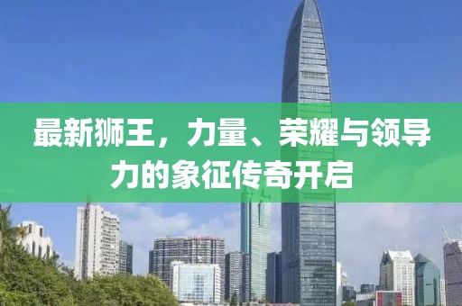 最新狮王，力量、荣耀与领导力的象征传奇开启