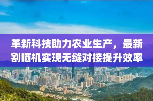 革新科技助力农业生产，最新割晒机实现无缝对接提升效率