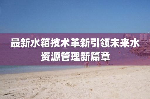 最新水箱技术革新引领未来水资源管理新篇章