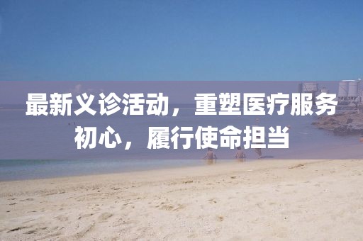 最新义诊活动，重塑医疗服务初心，履行使命担当