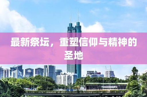 最新祭坛，重塑信仰与精神的圣地