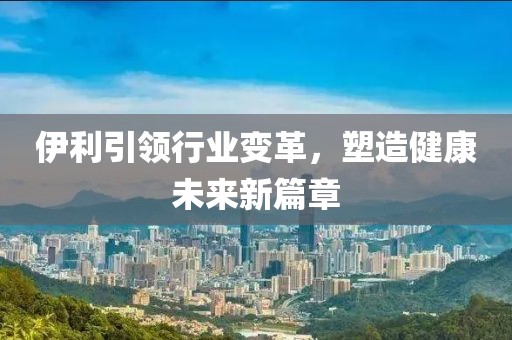 伊利引领行业变革，塑造健康未来新篇章