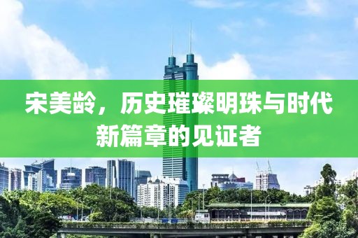 宋美龄，历史璀璨明珠与时代新篇章的见证者