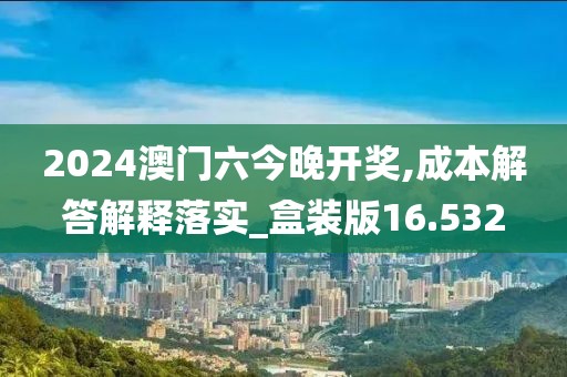 2024澳门六今晚开奖,成本解答解释落实_盒装版16.532
