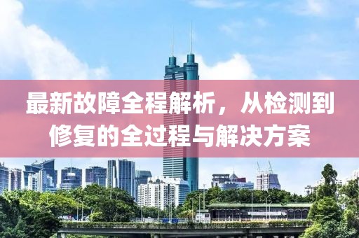 最新故障全程解析，从检测到修复的全过程与解决方案