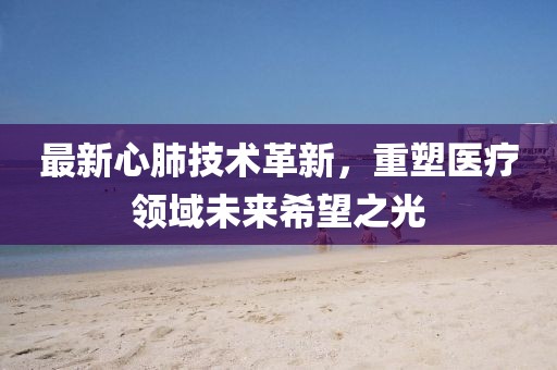 最新心肺技术革新，重塑医疗领域未来希望之光