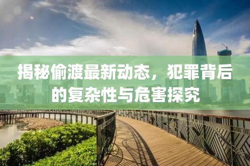 揭秘偷渡最新动态，犯罪背后的复杂性与危害探究