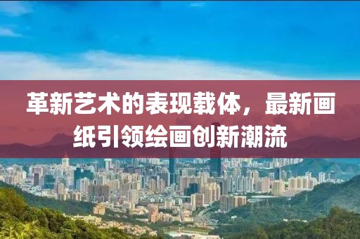 革新艺术的表现载体，最新画纸引领绘画创新潮流
