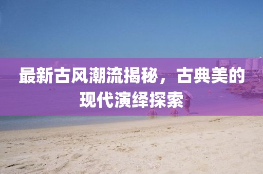 最新古风潮流揭秘，古典美的现代演绎探索