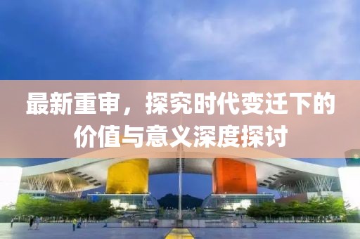 最新重审，探究时代变迁下的价值与意义深度探讨