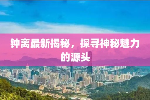 钟离最新揭秘，探寻神秘魅力的源头