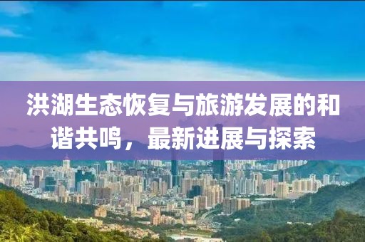 洪湖生态恢复与旅游发展的和谐共鸣，最新进展与探索