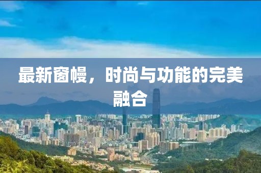 最新窗幔，时尚与功能的完美融合