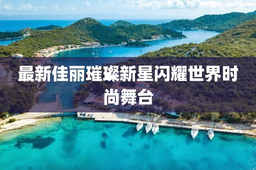 最新佳丽璀璨新星闪耀世界时尚舞台