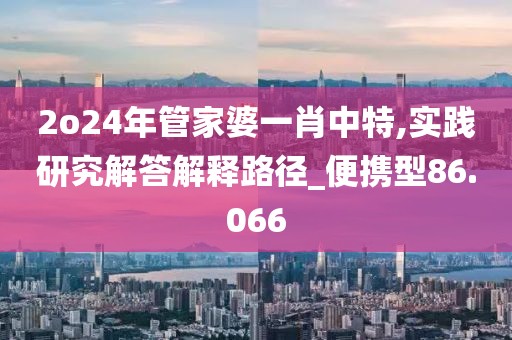 2o24年管家婆一肖中特,实践研究解答解释路径_便携型86.066