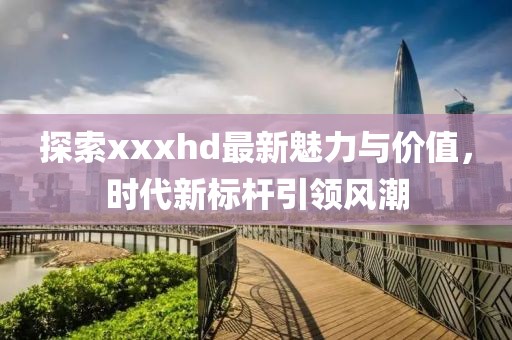 探索xxxhd最新魅力与价值，时代新标杆引领风潮