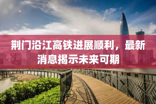 荆门沿江高铁进展顺利，最新消息揭示未来可期