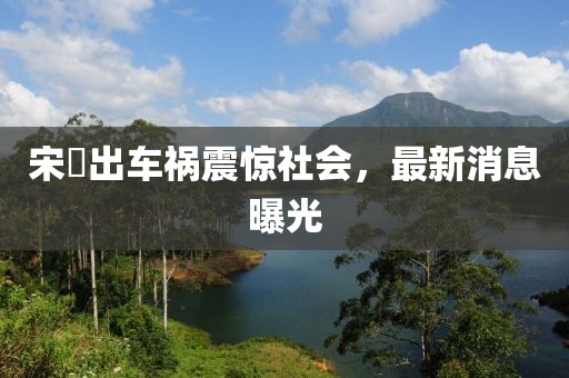 宋喆出车祸震惊社会，最新消息曝光