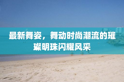 最新舞姿，舞动时尚潮流的璀璨明珠闪耀风采