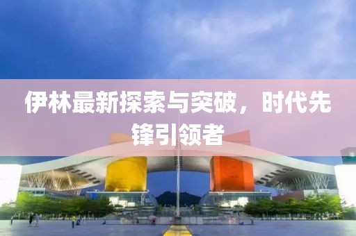 伊林最新探索与突破，时代先锋引领者