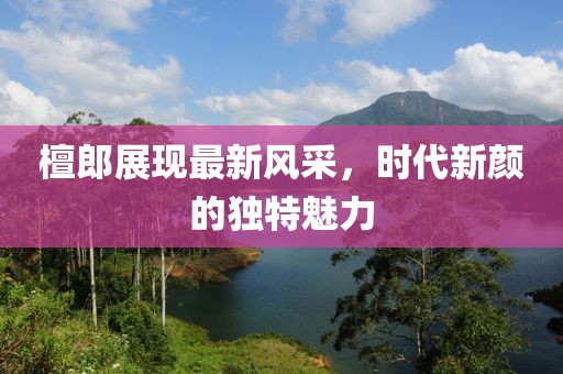 檀郎展现最新风采，时代新颜的独特魅力