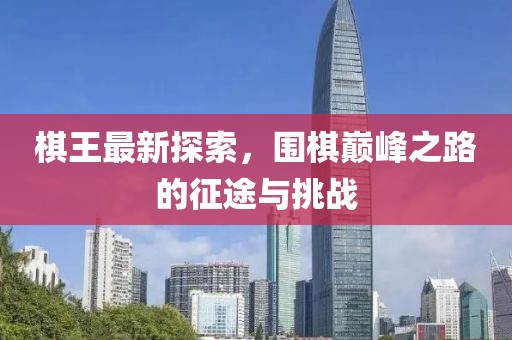 棋王最新探索，围棋巅峰之路的征途与挑战