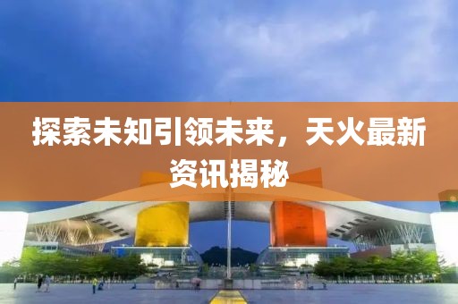探索未知引领未来，天火最新资讯揭秘