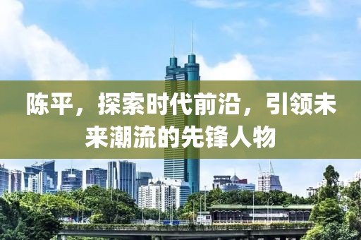 陈平，探索时代前沿，引领未来潮流的先锋人物