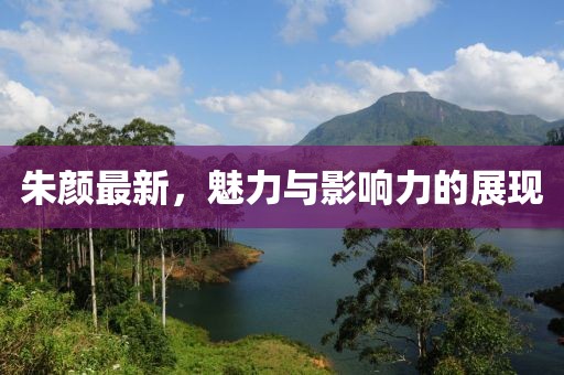 朱颜最新，魅力与影响力的展现