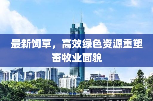 最新饲草，高效绿色资源重塑畜牧业面貌