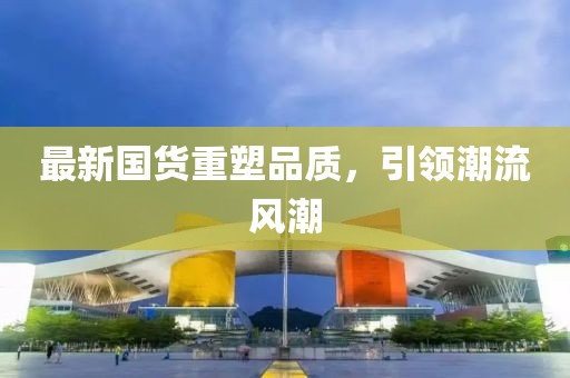 最新国货重塑品质，引领潮流风潮