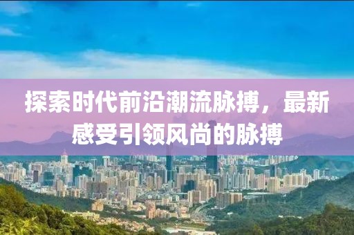 探索时代前沿潮流脉搏，最新感受引领风尚的脉搏