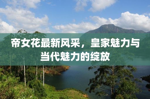 帝女花最新风采，皇家魅力与当代魅力的绽放