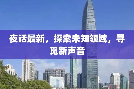 夜话最新，探索未知领域，寻觅新声音