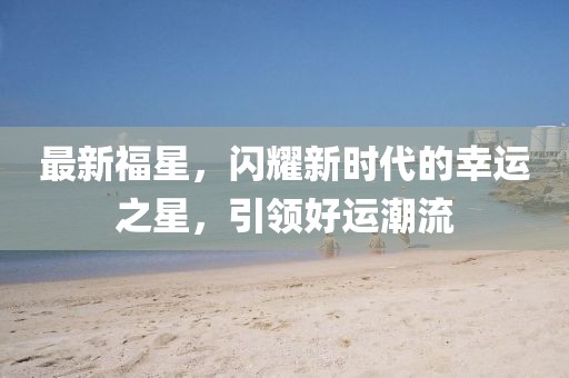 最新福星，闪耀新时代的幸运之星，引领好运潮流