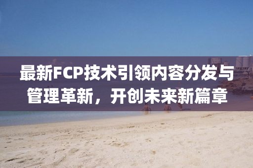 最新FCP技术引领内容分发与管理革新，开创未来新篇章