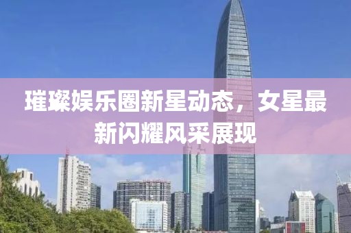 璀璨娱乐圈新星动态，女星最新闪耀风采展现