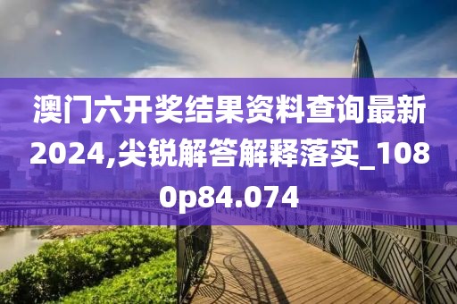 澳门六开奖结果资料查询最新2024,尖锐解答解释落实_1080p84.074